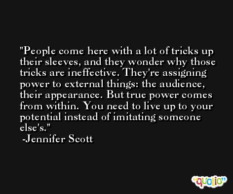 People come here with a lot of tricks up their sleeves, and they wonder why those tricks are ineffective. They're assigning power to external things: the audience, their appearance. But true power comes from within. You need to live up to your potential instead of imitating someone else's. -Jennifer Scott