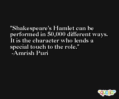 Shakespeare's Hamlet can be performed in 50,000 different ways. It is the character who lends a special touch to the role. -Amrish Puri