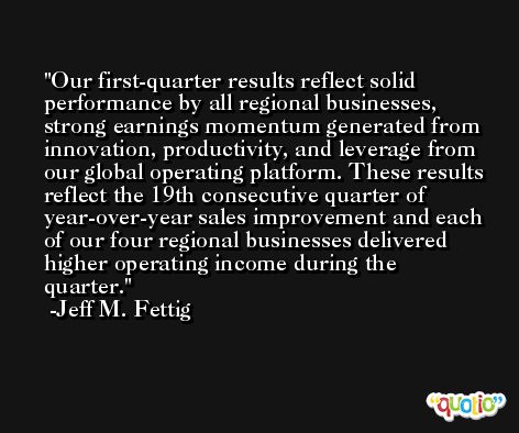 Our first-quarter results reflect solid performance by all regional businesses, strong earnings momentum generated from innovation, productivity, and leverage from our global operating platform. These results reflect the 19th consecutive quarter of year-over-year sales improvement and each of our four regional businesses delivered higher operating income during the quarter. -Jeff M. Fettig