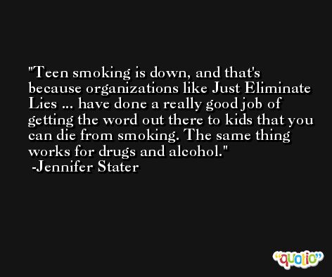 Teen smoking is down, and that's because organizations like Just Eliminate Lies ... have done a really good job of getting the word out there to kids that you can die from smoking. The same thing works for drugs and alcohol. -Jennifer Stater