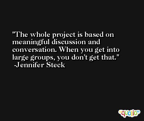 The whole project is based on meaningful discussion and conversation. When you get into large groups, you don't get that. -Jennifer Steck