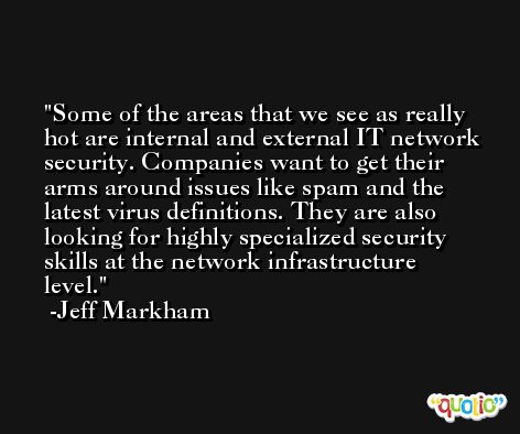 Some of the areas that we see as really hot are internal and external IT network security. Companies want to get their arms around issues like spam and the latest virus definitions. They are also looking for highly specialized security skills at the network infrastructure level. -Jeff Markham