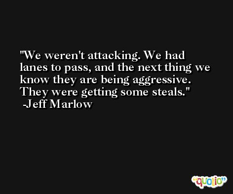 We weren't attacking. We had lanes to pass, and the next thing we know they are being aggressive. They were getting some steals. -Jeff Marlow