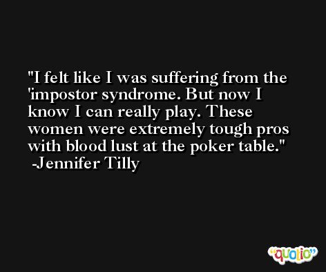 I felt like I was suffering from the 'impostor syndrome. But now I know I can really play. These women were extremely tough pros with blood lust at the poker table. -Jennifer Tilly