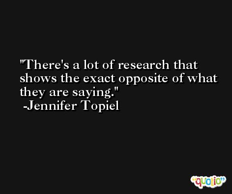 There's a lot of research that shows the exact opposite of what they are saying. -Jennifer Topiel