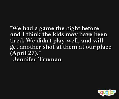 We had a game the night before and I think the kids may have been tired. We didn't play well, and will get another shot at them at our place (April 27). -Jennifer Truman