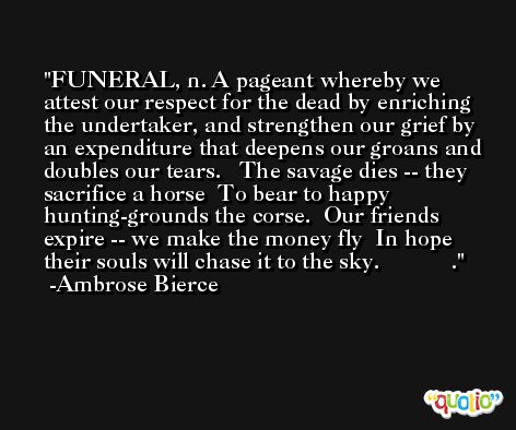 FUNERAL, n. A pageant whereby we attest our respect for the dead by enriching the undertaker, and strengthen our grief by an expenditure that deepens our groans and doubles our tears.   The savage dies -- they sacrifice a horse  To bear to happy hunting-grounds the corse.  Our friends expire -- we make the money fly  In hope their souls will chase it to the sky.            . -Ambrose Bierce