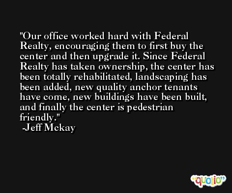 Our office worked hard with Federal Realty, encouraging them to first buy the center and then upgrade it. Since Federal Realty has taken ownership, the center has been totally rehabilitated, landscaping has been added, new quality anchor tenants have come, new buildings have been built, and finally the center is pedestrian friendly. -Jeff Mckay