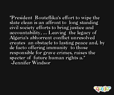 President  Bouteflika's effort to wipe the slate clean is an affront to  long standing civil society efforts to bring justice and accountability, ... Leaving  the legacy of Algeria's abhorrent conflict unresolved creates  an obstacle to lasting peace and, by de facto offering immunity  to those responsible for grave crimes, raises the specter of  future human rights a. -Jennifer Windsor