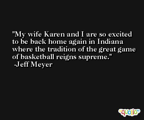 My wife Karen and I are so excited to be back home again in Indiana where the tradition of the great game of basketball reigns supreme. -Jeff Meyer