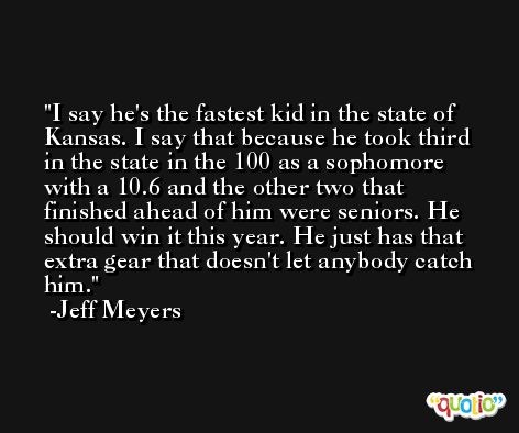 I say he's the fastest kid in the state of Kansas. I say that because he took third in the state in the 100 as a sophomore with a 10.6 and the other two that finished ahead of him were seniors. He should win it this year. He just has that extra gear that doesn't let anybody catch him. -Jeff Meyers
