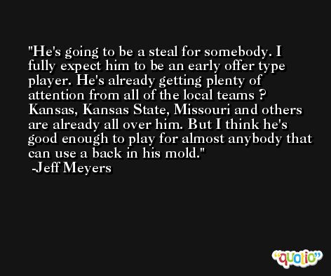 He's going to be a steal for somebody. I fully expect him to be an early offer type player. He's already getting plenty of attention from all of the local teams ? Kansas, Kansas State, Missouri and others are already all over him. But I think he's good enough to play for almost anybody that can use a back in his mold. -Jeff Meyers