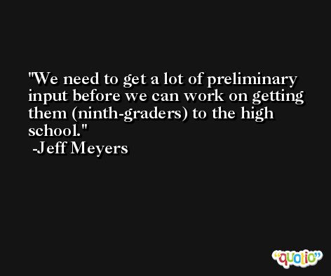 We need to get a lot of preliminary input before we can work on getting them (ninth-graders) to the high school. -Jeff Meyers