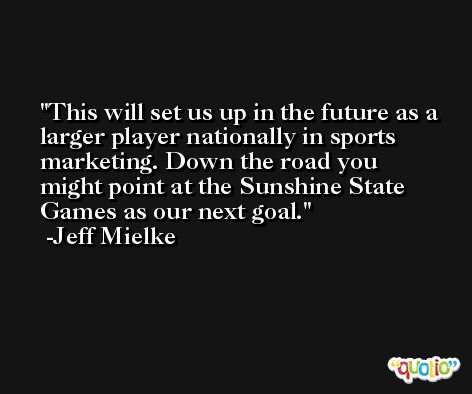 This will set us up in the future as a larger player nationally in sports marketing. Down the road you might point at the Sunshine State Games as our next goal. -Jeff Mielke
