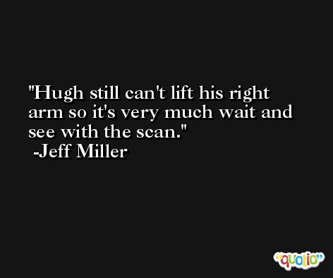 Hugh still can't lift his right arm so it's very much wait and see with the scan. -Jeff Miller