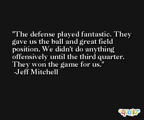 The defense played fantastic. They gave us the ball and great field position. We didn't do anything offensively until the third quarter. They won the game for us. -Jeff Mitchell