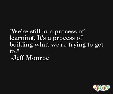 We're still in a process of learning. It's a process of building what we're trying to get to. -Jeff Monroe