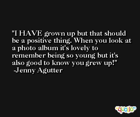 I HAVE grown up but that should be a positive thing. When you look at a photo album it's lovely to remember being so young but it's also good to know you grew up! -Jenny Agutter