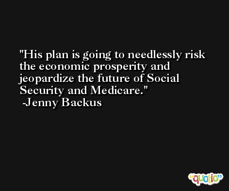 His plan is going to needlessly risk the economic prosperity and jeopardize the future of Social Security and Medicare. -Jenny Backus