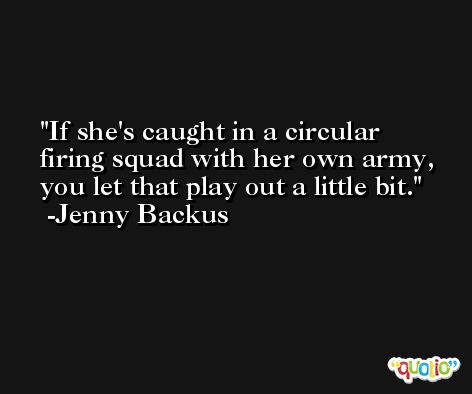If she's caught in a circular firing squad with her own army, you let that play out a little bit. -Jenny Backus