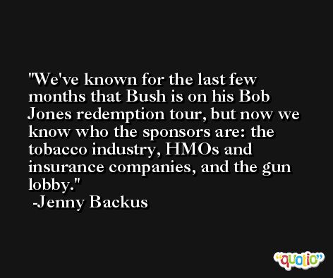 We've known for the last few months that Bush is on his Bob Jones redemption tour, but now we know who the sponsors are: the tobacco industry, HMOs and insurance companies, and the gun lobby. -Jenny Backus