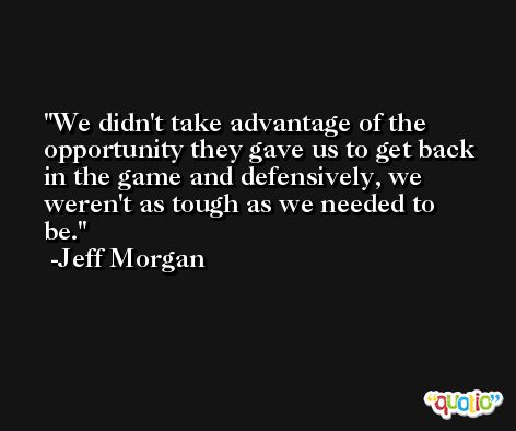 We didn't take advantage of the opportunity they gave us to get back in the game and defensively, we weren't as tough as we needed to be. -Jeff Morgan