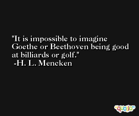 It is impossible to imagine Goethe or Beethoven being good at billiards or golf. -H. L. Mencken