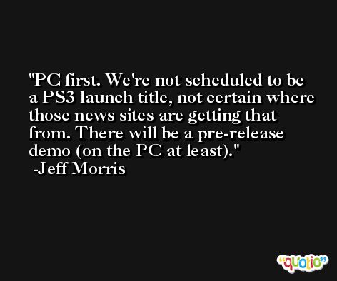 PC first. We're not scheduled to be a PS3 launch title, not certain where those news sites are getting that from. There will be a pre-release demo (on the PC at least). -Jeff Morris