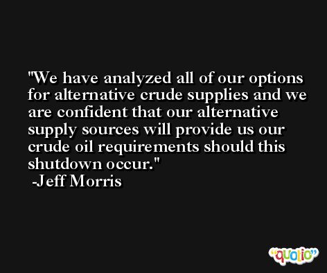 We have analyzed all of our options for alternative crude supplies and we are confident that our alternative supply sources will provide us our crude oil requirements should this shutdown occur. -Jeff Morris