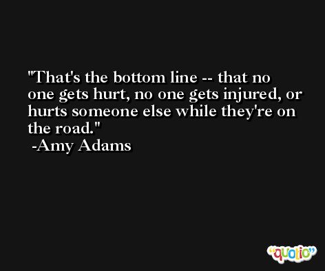 That's the bottom line -- that no one gets hurt, no one gets injured, or hurts someone else while they're on the road. -Amy Adams