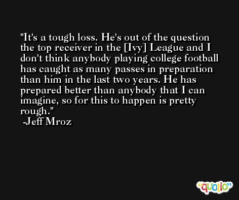 It's a tough loss. He's out of the question the top receiver in the [Ivy] League and I don't think anybody playing college football has caught as many passes in preparation than him in the last two years. He has prepared better than anybody that I can imagine, so for this to happen is pretty rough. -Jeff Mroz