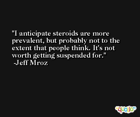 I anticipate steroids are more prevalent, but probably not to the extent that people think. It's not worth getting suspended for. -Jeff Mroz