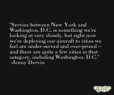 Service between New York and Washington, D.C. is something we're looking at very closely, but right now we're deploying our aircraft to cities we feel are under-served and over-priced -- and there are quite a few cities in that category, including Washington, D.C. -Jenny Dervin