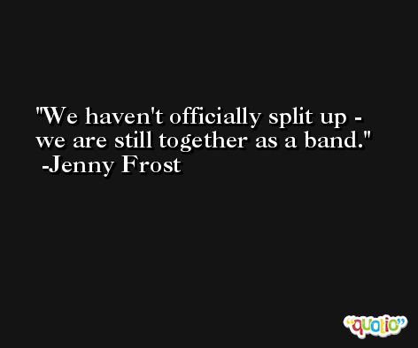 We haven't officially split up - we are still together as a band. -Jenny Frost