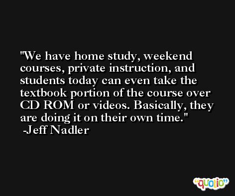 We have home study, weekend courses, private instruction, and students today can even take the textbook portion of the course over CD ROM or videos. Basically, they are doing it on their own time. -Jeff Nadler