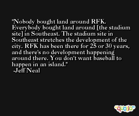 Nobody bought land around RFK. Everybody bought land around [the stadium site] in Southeast. The stadium site in Southeast stretches the development of the city. RFK has been there for 25 or 30 years, and there's no development happening around there. You don't want baseball to happen in an island. -Jeff Neal