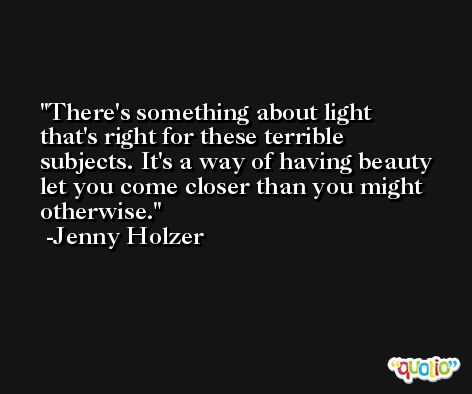 There's something about light that's right for these terrible subjects. It's a way of having beauty let you come closer than you might otherwise. -Jenny Holzer