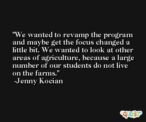 We wanted to revamp the program and maybe get the focus changed a little bit. We wanted to look at other areas of agriculture, because a large number of our students do not live on the farms. -Jenny Kocian