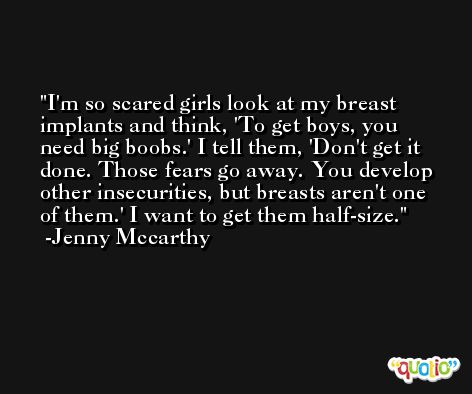 I'm so scared girls look at my breast implants and think, 'To get boys, you need big boobs.' I tell them, 'Don't get it done. Those fears go away. You develop other insecurities, but breasts aren't one of them.' I want to get them half-size. -Jenny Mccarthy
