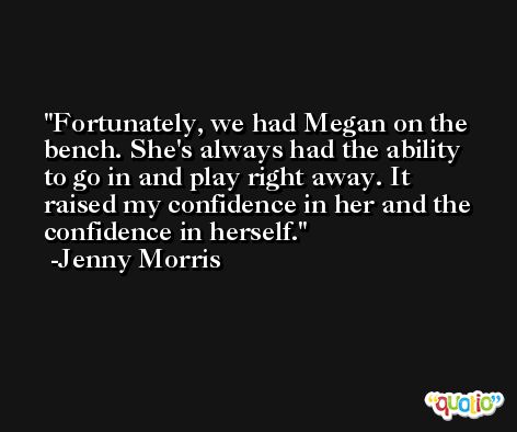 Fortunately, we had Megan on the bench. She's always had the ability to go in and play right away. It raised my confidence in her and the confidence in herself. -Jenny Morris