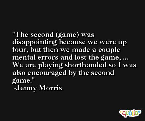 The second (game) was disappointing because we were up four, but then we made a couple mental errors and lost the game, ... We are playing shorthanded so I was also encouraged by the second game. -Jenny Morris