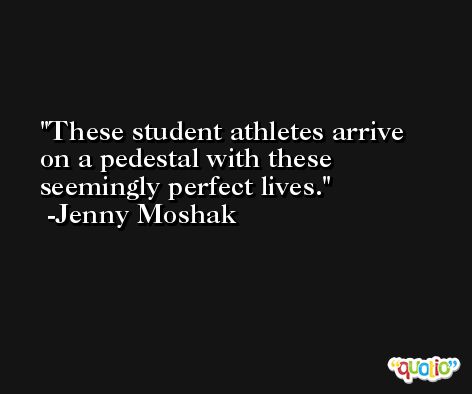 These student athletes arrive on a pedestal with these seemingly perfect lives. -Jenny Moshak