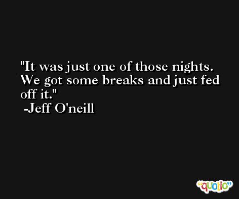 It was just one of those nights. We got some breaks and just fed off it. -Jeff O'neill