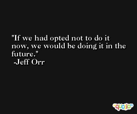 If we had opted not to do it now, we would be doing it in the future. -Jeff Orr