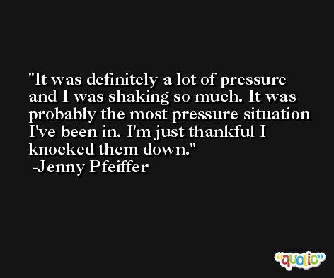 It was definitely a lot of pressure and I was shaking so much. It was probably the most pressure situation I've been in. I'm just thankful I knocked them down. -Jenny Pfeiffer