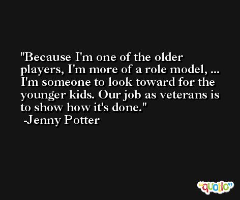 Because I'm one of the older players, I'm more of a role model, ... I'm someone to look toward for the younger kids. Our job as veterans is to show how it's done. -Jenny Potter