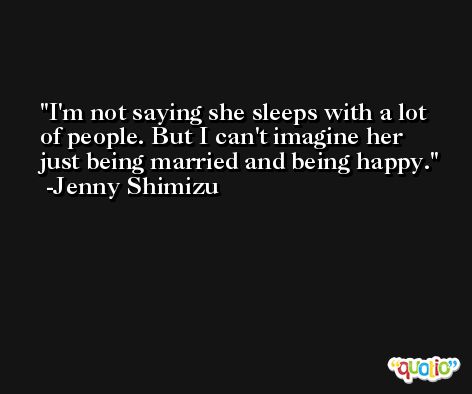 I'm not saying she sleeps with a lot of people. But I can't imagine her just being married and being happy. -Jenny Shimizu