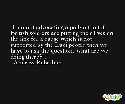 I am not advocating a pull-out but if British soldiers are putting their lives on the line for a cause which is not supported by the Iraqi people then we have to ask the question, 'what are we doing there?' . -Andrew Robathan