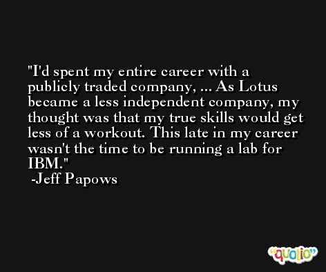 I'd spent my entire career with a publicly traded company, ... As Lotus became a less independent company, my thought was that my true skills would get less of a workout. This late in my career wasn't the time to be running a lab for IBM. -Jeff Papows