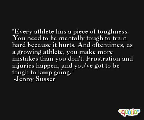 Every athlete has a piece of toughness. You need to be mentally tough to train hard because it hurts. And oftentimes, as a growing athlete, you make more mistakes than you don't. Frustration and injuries happen, and you've got to be tough to keep going. -Jenny Susser